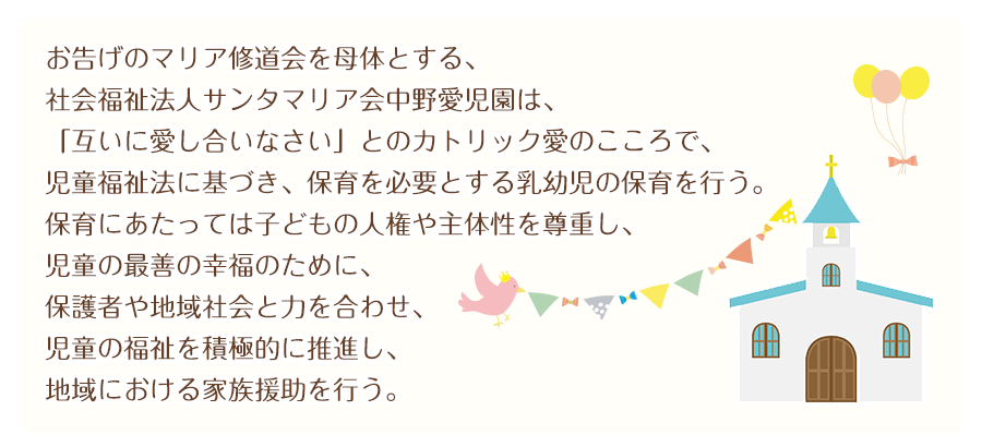 お告げのマリア修道会を母体とする、 
社会福祉法人サンタマリア会中野愛児園は、 
「互いに愛し合いなさい」とのカトリック愛のこころで、 
児童福祉法に基づき、保育を必要とする乳幼児の保育を行う。 
保育にあたっては子どもの人権や主体性を尊重し、 
児童の最善の幸福のために、保護者や地域社会と力を合わせ、 
児童の福祉を積極的に推進し、地域における家族援助を行う。